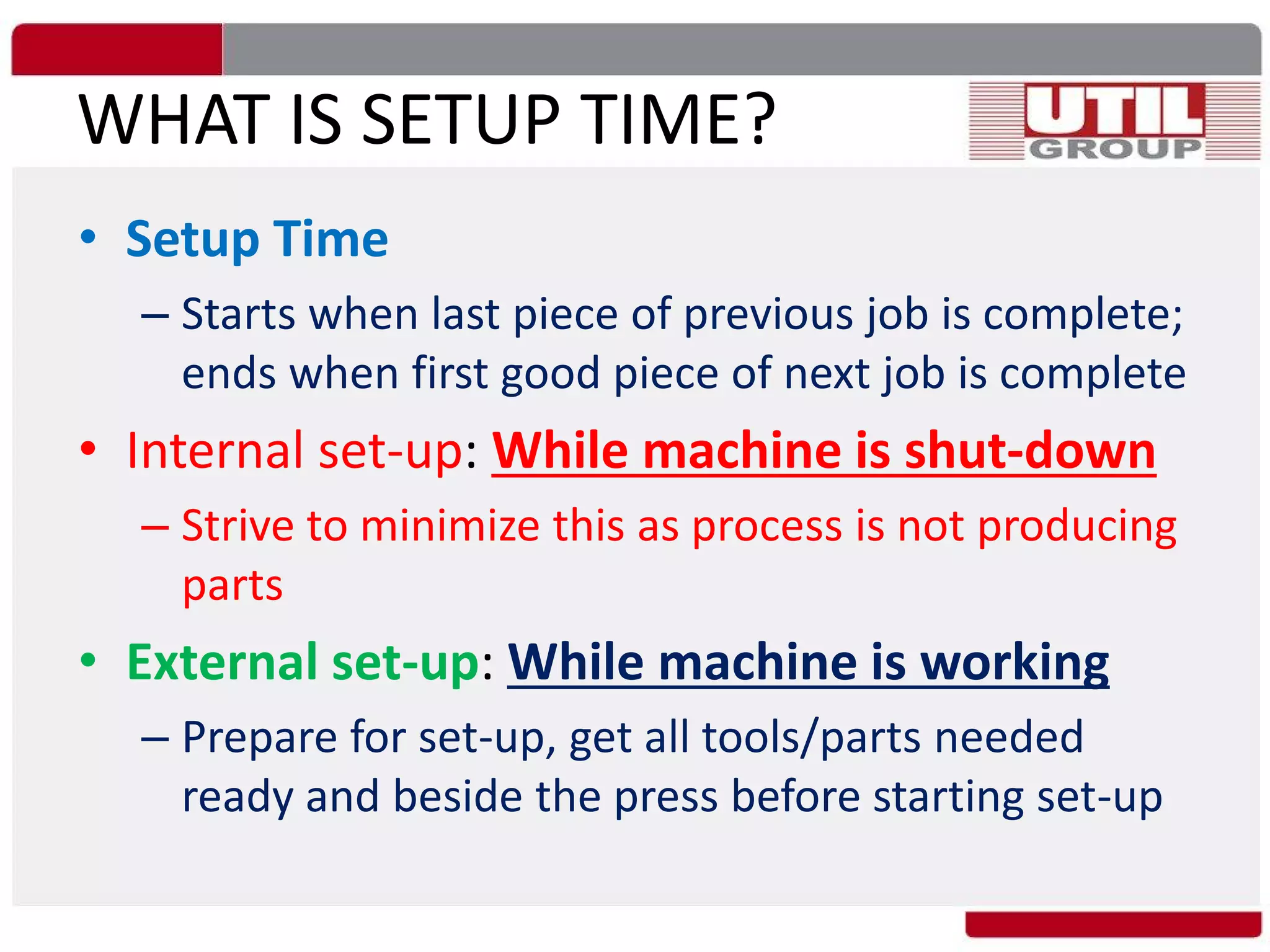 WHAT IS SETUP TIME?
• Setup Time
– Starts when last piece of previous job is complete;
ends when first good piece of next job is complete
• Internal set-up: While machine is shut-down
– Strive to minimize this as process is not producing
parts
• External set-up: While machine is working
– Prepare for set-up, get all tools/parts needed
ready and beside the press before starting set-up
 