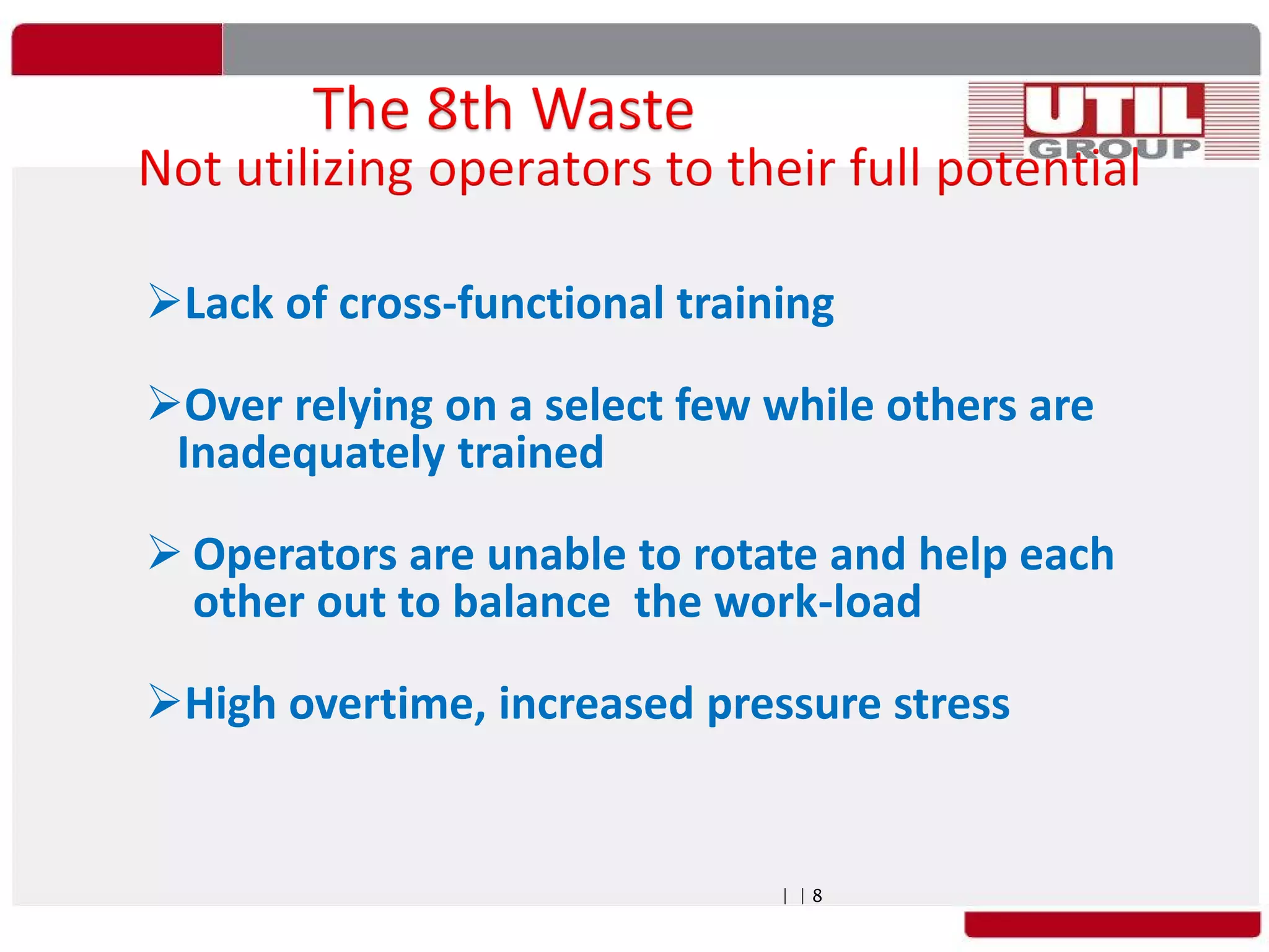 | | 8
Lack of cross-functional training
Over relying on a select few while others are
Inadequately trained
 Operators are unable to rotate and help each
other out to balance the work-load
High overtime, increased pressure stress
 