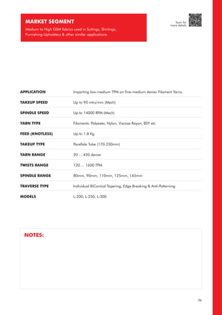 MARKET SEGMENT
Medium to High GSM fabrics used in Suitings, Shirtings,
Furnishing-Upholstery & other similar applications.
APPLICATION
TAKEUP SPEED
SPINDLE SPEED
YARN TYPE
FEED (KNOTLESS)
TAKEUP TYPE
YARN RANGE
TWISTS RANGE
SPINDLE RANGE
TRAVERSE TYPE
MODELS
Imparting low-medium TPM on fine-medium denier Filament Yarns.
Up to 90 mtrs/min (Mech)
Up to 14000 RPM (Mech)
Filaments: Polyester, Nylon, Viscose Rayon, BSY etc
Up to 1.8 Kg
Parellale Tube (170-230mm)
20 ... 420 denier
120 ... 1600 TPM
80mm, 90mm, 110mm, 125mm, 145mm
Individual BiConical Tapering, Edge Breaking & Anti-Patterning
L-200, L-250, L-300
06
NOTES:
Scan for
more details
 