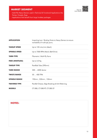 APPLICATION
TAKEUP SPEED
SPINDLE SPEED
YARN TYPE
FEED (KNOTLESS)
TAKEUP TYPE
YARN RANGE
TWISTS RANGE
SPINDLE RANGE
TRAVERSE TYPE
MODELS
Imparting Low / Binding Twists to Heavy Deniers to ensure
workability of multi-ply yarns.
Up to 120 mtrs/min (Mech)
Up to 7000 RPM (Mech) (Belt Drive)
Filaments / Multi-Ply Yarns
Up to 5.0 Kg
Parellale Tube (290mm)
300 ... 6000 denier
50 ... 400 TPM
190mm , 230mm , 150mm
Parallel Cheese, Edge Breaking & Anti-Patterning
CT-380, CT-380-PT, CT-380-ST
MARKET SEGMENT
- Multi-Ply Heavy Deniers used in Technical & Functional Applications like
Twines, Carpets, Rugs
- Applications that benefit from large knotless packages
NOTES:
10
Scan for
more details
 