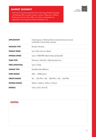 APPLICATION
PACKAGE TYPE
TAKEUP SPEED
SPINDLE SPEED
YARN TYPE
FEED (KNOTLESS)
TAKEUP TYPE
YARN RANGE
TWISTS RANGE
SPINDLE RANGE
MODELS
Imparting Low / Binding Twists to Coarse deniers to ensure
workability in downstream process.
Random Winding
Up to 250 mtrs/min (Mech)
Up to 11000 RPM (Mech) Motorized Spindle
Filaments / Multi-Ply / High Tenacity Yarns
Up to 10 Kgs
Parellale Tube (290mm)
600 ... 12000 denier
50 ... 150 TPM / 100 ... 300 TPM / 150 ... 450 TPM
230mm, 250mm, 270mm, 310mm
UT-2c, UT-2i, UT-2-SZ
MARKET SEGMENT
- Technical & Functional segments that need Large Knotless package
with Binding TPM to ensure smooth running in Weaving / Knitting /
Sticthing like Woven Sack, FIBC, Tyre Fabrics, Geotextiles etc.
- Applications that required small lot production runs
NOTES:
12
Scan for
more details
 