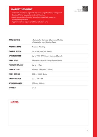 APPLICATION
PACKAGE TYPE
TAKEUP SPEED
SPINDLE SPEED
YARN TYPE
FEED (KNOTLESS)
TAKEUP TYPE
YARN RANGE
TWISTS RANGE
SPINDLE RANGE
MODELS
- Suitable for Technical & Functional Textiles
- Suitable for Low / Binding Twists.
Precision Winding
Up to 400 mtrs/min (Mech)
Up to 9000 RPM (Mech) Motorized Spindle
Filaments / Multi-Ply / High Tenacity Yarns
Up to 14 Kgs
Parellale Tube (290-330mm)
800 ... 18000 denier
20 ... 100 TPM
310mm, 330mm
UT-3i
MARKET SEGMENT
- Technical&Functional segments that need Large Knotless package with
Binding TPM for application in Creel Weaving
- Applications where Precision wound packages help speed up
downstream processes
- Applications that require small lot production runs
NOTES:
14
Scan for
more details
 