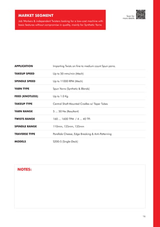 APPLICATION
TAKEUP SPEED
SPINDLE SPEED
YARN TYPE
FEED (KNOTLESS)
TAKEUP TYPE
YARN RANGE
TWISTS RANGE
SPINDLE RANGE
TRAVERSE TYPE
MODELS
Imparting Twists on fine to medium count Spun yarns.
Up to 50 mtrs/min (Mech)
Up to 11000 RPM (Mech)
Spun Yarns (Synthetic & Blends)
Up to 1.0 Kg
Central Shaft Mounted Cradles w/ Taper Tubes
5 ... 50 Ne (Resultant)
160 ... 1600 TPM / 4 ... 40 TPi
110mm, 125mm, 135mm
Parellale Cheese, Edge Breaking & Anti-Patterning
S200-S (Single-Deck)
MARKET SEGMENT
Job Workers & independent Twisters looking for a low-cost machine with
basic features without compromise in quality, mainly for Synthetic Yarns
NOTES:
16
Scan for
more details
 