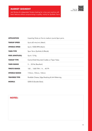 APPLICATION
TAKEUP SPEED
SPINDLE SPEED
YARN TYPE
FEED (KNOTLESS)
TAKEUP TYPE
YARN RANGE
TWISTS RANGE
SPINDLE RANGE
TRAVERSE TYPE
MODELS
Imparting Twists on fine to medium counts Spun yarns.
Up to 60 mtrs/min (Mech)
Up to 12000 RPM (Mech)
Spun Yarns (Synthetic & Blends)
Up to 1.0 Kg
Central Shaft Mounted Cradles w/ Taper Tubes
5 ... 50 Ne (Resultant)
160 ... 1600 TPM / 4 ... 40 TPi
110mm, 125mm, 135mm
Parellale Cheese, Edge Breaking & Anti-Patterning
S200-D (Double-Deck)
MARKET SEGMENT
Job Workers & independent Twisters looking for a low-cost machine with
basic features without compromising in quality, mainly for Synthetic Yarns
NOTES:
18
Scan for
more details
 