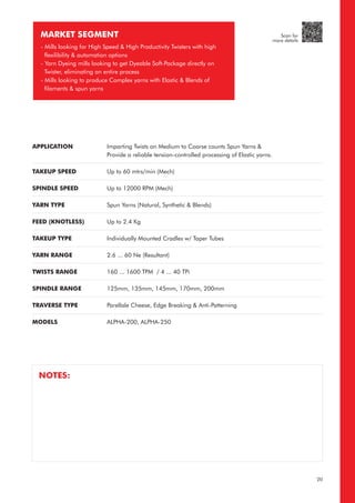 APPLICATION
TAKEUP SPEED
SPINDLE SPEED
YARN TYPE
FEED (KNOTLESS)
TAKEUP TYPE
YARN RANGE
TWISTS RANGE
SPINDLE RANGE
TRAVERSE TYPE
MODELS
Imparting Twists on Medium to Coarse counts Spun Yarns &
Provide a reliable tension-controlled processing of Elastic yarns.
Up to 60 mtrs/min (Mech)
Up to 12000 RPM (Mech)
Spun Yarns (Natural, Synthetic & Blends)
Up to 2.4 Kg
Individually Mounted Cradles w/ Taper Tubes
2.6 ... 60 Ne (Resultant)
160 ... 1600 TPM / 4 ... 40 TPi
125mm, 135mm, 145mm, 170mm, 200mm
Parellale Cheese, Edge Breaking & Anti-Patterning
ALPHA-200, ALPHA-250
MARKET SEGMENT
- Mills looking for High Speed & High Productivity Twisters with high
flexilibility & automation options
- Yarn Dyeing mills looking to get Dyeable Soft-Package directly on
Twister, eliminating an entire process
- Mills looking to produce Complex yarns with Elastic & Blends of
filaments & spun yarns
NOTES:
20
Scan for
more details
 
