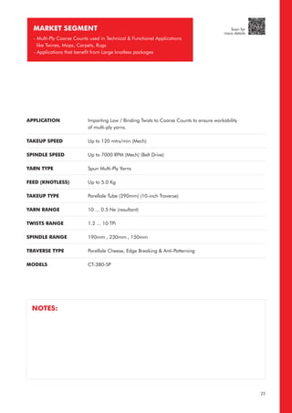 APPLICATION
TAKEUP SPEED
SPINDLE SPEED
YARN TYPE
FEED (KNOTLESS)
TAKEUP TYPE
YARN RANGE
TWISTS RANGE
SPINDLE RANGE
TRAVERSE TYPE
MODELS
Imparting Low / Binding Twists to Coarse Counts to ensure workability
of multi-ply yarns.
Up to 120 mtrs/min (Mech)
Up to 7000 RPM (Mech) (Belt Drive)
Spun Multi-Ply Yarns
Up to 5.0 Kg
Parellale Tube (290mm) (10-inch Traverse)
10 ... 0.5 Ne (resultant)
1.2 ... 10 TPi
190mm , 230mm , 150mm
Parellale Cheese, Edge Breaking & Anti-Patterning
CT-380-SP
MARKET SEGMENT
- Multi-Ply Coarse Counts used in Technical & Functional Applications
like Twines, Mops, Carpets, Rugs
- Applications that benefit from Large knotless packages
NOTES:
22
Scan for
more details
 