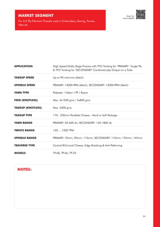 MARKET SEGMENT
For 2/3 Ply Filament Threads used in Embroidery, Sewing, Twines,
Nets etc.
APPLICATION
TAKEUP SPEED
SPINDLE SPEED
YARN TYPE
FEED (KNOTLESS)
TAKEUP (KNOTLESS)
TAKEUP TYPE
YARN RANGE
TWISTS RANGE
SPINDLE RANGE
TRAVERSE TYPE
MODELS
High Speed DUAL-Stage Process with TFO Twisting for "PRIMARY" Single Ply
& TFO Twisting for "SECONDARY" Combined plys Output on a Tube.
Up to 90 mtrs/min (Mech)
PRIMARY: 14000 RPM (Mech), SECONDARY: 12000 RPM (Mech)
Polyester / Nylon / PP / Rayon
Max. 2x1200 gms / 3x800 gms
Max. 2400 gms
170...230mm Parellale Cheese - Hard or Soft Package
PRIMARY: 50-600 dn, SECONDARY: 150-1800 dn
120 ... 1200 TPM
PRIMARY: 70mm, 90mm, 110mm, SECONDARY: 110mm, 135mm, 145mm
Central BiConical Cheese, Edge Breaking & Anti-Patterning
TP-68, TP-66, TP-33
NOTES:
24
Scan for
more details
 