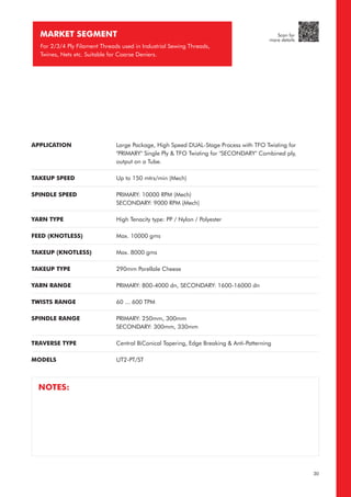 APPLICATION
TAKEUP SPEED
SPINDLE SPEED
YARN TYPE
FEED (KNOTLESS)
TAKEUP (KNOTLESS)
TAKEUP TYPE
YARN RANGE
TWISTS RANGE
SPINDLE RANGE
TRAVERSE TYPE
MODELS
Large Package, High Speed DUAL-Stage Process with TFO Twisting for
"PRIMARY" Single Ply & TFO Twisting for "SECONDARY" Combined ply,
output on a Tube.
Up to 150 mtrs/min (Mech)
PRIMARY: 10000 RPM (Mech)
SECONDARY: 9000 RPM (Mech)
High Tenacity type: PP / Nylon / Polyester
Max. 10000 gms
Max. 8000 gms
290mm Parellale Cheese
PRIMARY: 800-4000 dn, SECONDARY: 1600-16000 dn
60 ... 600 TPM
PRIMARY: 250mm, 300mm
SECONDARY: 300mm, 330mm
Central BiConical Tapering, Edge Breaking & Anti-Patterning
UT2-PT/ST
MARKET SEGMENT
For 2/3/4 Ply Filament Threads used in Industrial Sewing Threads,
Twines, Nets etc. Suitable for Coarse Deniers.
NOTES:
30
Scan for
more details
 