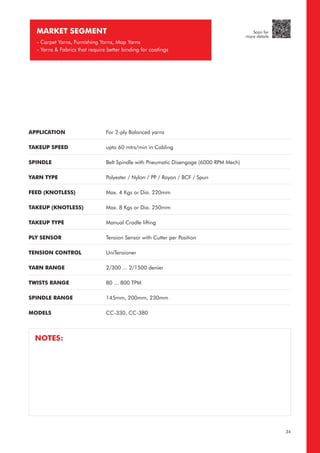 APPLICATION
TAKEUP SPEED
SPINDLE
YARN TYPE
FEED (KNOTLESS)
TAKEUP (KNOTLESS)
TAKEUP TYPE
PLY SENSOR
TENSION CONTROL
YARN RANGE
TWISTS RANGE
SPINDLE RANGE
MODELS
For 2-ply Balanced yarns
upto 60 mtrs/min in Cabling
Belt Spindle with Pneumatic Disengage (6000 RPM Mech)
Polyester / Nylon / PP / Rayon / BCF / Spun
Max. 4 Kgs or Dia. 220mm
Max. 8 Kgs or Dia. 250mm
Manual Cradle lifting
Tension Sensor with Cutter per Position
UniTensioner
2/300 ... 2/1500 denier
80 ... 800 TPM
145mm, 200mm, 230mm
CC-330, CC-380
MARKET SEGMENT
- Carpet Yarns, Furnishing Yarns, Mop Yarns
- Yarns & Fabrics that require better binding for coatings
NOTES:
34
Scan for
more details
 