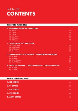 CONTENTS
Table Of
TWISTING MACHINES
1. FILAMENT YARN TFO TWISTERS
1.1. H Series
1.2. L Series
1.3. R Series
1.4. CT-F Series
1.5. UT2 Series
1.6. UT3 Series
2. SPUN YARN TFO TWISTERS
2.1. S200-D Series
2.2. S200-S Series
2.3. ALPHA Series
2.4. CT-S Series
3. THREAD (S&Z) / PLY-CABLE / COMPOUND TWISTERS
3.1. TP Series
3.2. TR Series
3.3. CT-PT/ST Series
3.4. UT-PT/ST Series
4. DIRECT CABLING / CABLE CORDERS / CABLER TWISTER
4.1. UC Series
4.2. CC Series
FANCY YARN MACHINES
1. HC SERIES
2. FT SERIES
3. CD SERIES
4. STR SERIES
5. ACW- SERIES
03
05
07
09
11
13
15
17
19
21
23
25
27
29
31
33
37
39
41
43
45
 