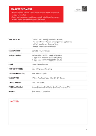 APPLICATION
TAKEUP SPEED
SPINDLE SPEED
CORE
FEED (KNOTLESS)
TAKEUP (KNOTLESS)
TAKEUP TYPE
TWISTS RANGE
PROGRAMMABLE
MODELS
- Elastic Core Covering (Spandex & Rubber)
- For use in Narrow Tapes & similar garment applications
- MX/MH Metallic Jari Covering Yarns
- Special "KASAB" yarn production
Up to 60 mtrs/min (Mech)
HS Type: Max. 16000 / 20000 RPM (Mech)
ST Type: Max. 12000 / 15000 RPM (Mech)
JR Type: Max. 10000 / 12000 RPM (Mech)
Elastic OR Metallic Jari
Max. 500 gms per Covering
Max. 500-1500 gms
170mm Parellale / Taper Tube OR D/F Bobbin
120 ... 1200 TPM
Speed, Direction, Draft Ratio, Overfeed, Traverse, TPM
Wide Range / Customized
MARKET SEGMENT
- Narrow Tapes & Fabrics, Elastic Bands where a stretch in warp/weft
is required for effect
- Fancy fabric producers used in garments & upholstery where a core
& effect yarn is required to bring out the design
NOTES:
38
Scan for
more details
 