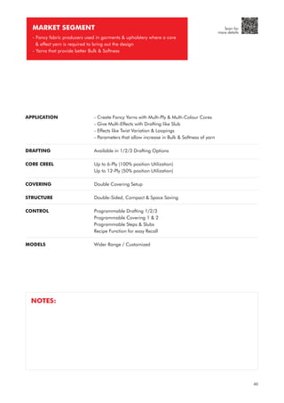 APPLICATION
DRAFTING
CORE CREEL
COVERING
STRUCTURE
CONTROL
MODELS
- Create Fancy Yarns with Multi-Ply & Multi-Colour Cores
- Give Multi-Effects with Drafting like Slub
- Effects like Twist Variation & Loopings
- Parameters that allow increase in Bulk & Softness of yarn
Available in 1/2/3 Drafting Options
Up to 6-Ply (100% position Utilization)
Up to 12-Ply (50% position Utilization)
Double Covering Setup
Double-Sided, Compact & Space Saving
Programmable Drafting 1/2/3
Programmable Covering 1 & 2
Programmable Steps & Slubs
Recipe Function for easy Recall
Wider Range / Customized
MARKET SEGMENT
- Fancy fabric producers used in garments & upholstery where a core
& effect yarn is required to bring out the design
- Yarns that provide better Bulk & Softness
NOTES:
40
Scan for
more details
 