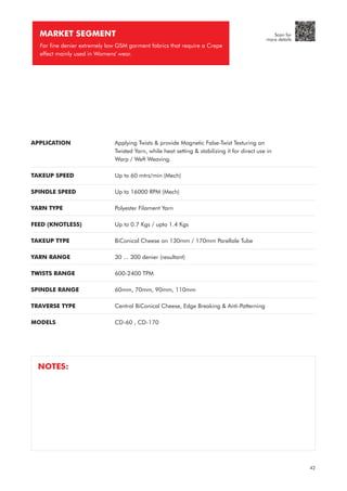 APPLICATION
TAKEUP SPEED
SPINDLE SPEED
YARN TYPE
FEED (KNOTLESS)
TAKEUP TYPE
YARN RANGE
TWISTS RANGE
SPINDLE RANGE
TRAVERSE TYPE
MODELS
Applying Twists & provide Magnetic False-Twist Texturing on
Twisted Yarn, while heat setting & stabilizing it for direct use in
Warp / Weft Weaving.
Up to 60 mtrs/min (Mech)
Up to 16000 RPM (Mech)
Polyester Filament Yarn
Up to 0.7 Kgs / upto 1.4 Kgs
BiConical Cheese on 130mm / 170mm Parellale Tube
30 ... 300 denier (resultant)
600-2400 TPM
60mm, 70mm, 90mm, 110mm
Central BiConical Cheese, Edge Breaking & Anti-Patterning
CD-60 , CD-170
MARKET SEGMENT
For fine denier extremely low GSM garment fabrics that require a Crepe
effect mainly used in Womens' wear.
NOTES:
42
Scan for
more details
 