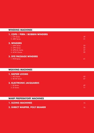 WINDING MACHINES
1. COPS / PIRN / BOBBIN WINDERS
1. CW Series
2. ABW Series
2. WINDERS
1. UAW Series
2. UPW Series
3. UPW-ML Series
4. ACW-S Series
3. DYE PACKAGE WINDERS
1. PCW Series
WEAVING MACHINES
1. RAPIER LOOMS
1. ACE Series
2. R6100 Series
2. ELECTRONIC JACQUARDS
1. SX Series
2. ZX Series
WARP PREPERATORY MACHINES
1. SIZING MACHINES
2. DIRECT WARPER, POLY BEAMER
49
51
53
55
57
59
61
65
67
69
71
75
76
 