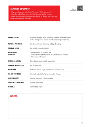 APPLICATION
TYPE OF WINDING
TAKEUP SPEED
FEED YARN
CONTROL
SPEED CONTROL
TAKEUP (KNOTLESS)
FEED TYPE
IM JET CONTROL
OILER DEVICE
LENGTH COUNTING
MODELS
Combine multiple yarns, including Elastene, with other yarns
with a strong nip to ensure smooth processing in weaving.
Random with Anti-Patterning & Edge-Breaking
Up to 800 mtrs/min (Mech)
- Draft Control for Elastic Core
- Infeed & Outfeed Overfeeds for Constant even Tension
- Ply Sensor with Cutter
Each Side programmable Seperately
Up to 5000 gms
Bottom Creel for 1-ply, Standalone Creel for 3-ply
Centrally adjustable / programmable Pressure
Central Motorized Programmable
Central Doff Timer
ACW-1050, ACW-F
MARKET SEGMENT
- High shrinkage yarns for Label Weaving / Knitting segments
- Heat-Set & Stabilized yarns for High-Tenacity Sewing threads
- Applications where continuous Heat-Setting of Twisted yarns can add
value to downstream processes
NOTES:
46
Scan for
more details
 
