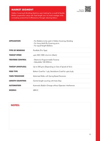 MARKET SEGMENT
Hollow Covering & Braiding Machine users looking for a small & flexible
Bobbin preperation setup with fixed length yarn to avoid wastage while
increading productivity & efficieciency through reducing labour.
APPLICATION
TYPE OF WINDING
TAKEUP SPEED
TRAVERSE CONTROL
TAKEUP (KNOTLESS)
FEED TYPE
YARN TENSIONER
LENGTH COUNTING
AUTOMATION
MODELS
- For Bobbins to be used in Hollow Covering, Braiding
- For fancy Multi-Ply Covering yarns
- For equal length Bobbins
Parellale (Pirn Type)
upto 500-1000 mtrs/min (Mech)
- Electronic Programmable Traverse
- Adjustable 100-200mm
Up to 500 gms (Depending on Size of Spools & Yarn)
Bottom Creel for 1-ply, Standalone Creel for upto 6-ply
Motorized Roller with Spring Based Tensioner
Central length counting with Auto Stop
Automatic Bobbin Change without Operator interference
ABW-2
NOTES:
52
Scan for
more details
 