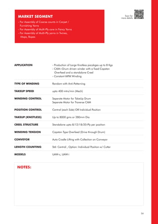 APPLICATION
TYPE OF WINDING
TAKEUP SPEED
WINDING CONTROL
POSITION CONTROL
TAKEUP (KNOTLESS)
CREEL STRUCTURE
WINDING TENSION
CONVEYOR
LENGTH COUNTING
MODELS
- Production of Large Knotless pacakges up to 8 Kgs
- CAM+Drum driven winder with a fixed Capstan
Overfeed and a standalone Creel
- Constant MPM Winding
Random with Anti-Patterning
upto 400 mtrs/min (Mech)
Seperate Motor for TakeUp Drum
Seperate Motor for Traverse CAM
Central (each Side) OR Individual Position
Up to 8000 gms or 280mm Dia
Standalone upto 8/12/18/20-Ply per position
Capstan Type Overfeed (Drive through Drum)
Auto Cradle Lifting with Collection on Conveyor
Std: Central , Option: Individual Position w/ Cutter
UAW-c, UAW-i
MARKET SEGMENT
- For Assembly of Coarse counts in Carpet /
Furnishing Yarns
- For Assembly of Multi-Ply core in Fancy Yarns
- For Assembly of Multi-Ply yarns in Twines,
Mops, Ropes
NOTES:
54
Scan for
more details
 