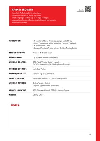 MARKET SEGMENT
- For Multi-Ply Technical / Function Yarns
- ReWinding into equal length packages
- Producing large knotless (up to 14 kgs) packages
- Areas where Constant-Tension Unwinding can add value to
downstream process
APPLICATION
TYPE OF WINDING
TAKEUP SPEED
WINDING CONTROL
POSITION CONTROL
TAKEUP (KNOTLESS)
CREEL STRUCTURE
WINDING TENSION
LENGTH COUNTING
MODELS
- Production of Large Knotless pacakges up to 14 Kgs
- Direct Drive Winder with a motorized Capstant Overfeed
& a standalone Creel
- Constant Tension Winding with an On-Line Tension Control
Precision & Step-Precision
Up to 400 & 800 mtrs/min (Mech)
STD: Fixed Winding Ratio (1 motor)
OPTION: Programmable Winding Ratio (2 motors)
Individual Position
up to 14 Kgs or 300mm Dia
Standalone up to 8/12/18/20-Ply per position
Online Tension Control
Capstan Type Overfeed (Motorized)
STD: Diameter Control; OPTION: Length Counter
UPW-c, UPW-i
NOTES:
56
Scan for
more details
 
