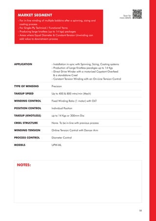 MARKET SEGMENT
- For in-line winding of multiple bobbins after a spinning, sizing and
coating process
- For Single-Ply Technical / Functional Yarns
- Producing large knotless (up to 14 kgs) packages
- Areas where Equal Diameter & Constant-Tension Unwinding can
add value to downstream process
APPLICATION
TYPE OF WINDING
TAKEUP SPEED
WINDING CONTROL
POSITION CONTROL
TAKEUP (KNOTLESS)
CREEL STRUCTURE
WINDING TENSION
PROCESS CONTROL
MODELS
- Installation in-sync with Spinning, Sizing, Coating systems
- Production of Large Knotless pacakges up to 14 Kgs
- Direct Drive Winder with a motorized Capstant Overfeed
& a standalone Creel
- Constant Tension Winding with an On-Line Tension Control
Precision
Up to 400 & 800 mtrs/min (Mech)
Fixed Winding Ratio (1 motor) with OLT
Individual Position
up to 14 Kgs or 300mm Dia
None. To be in-line with previous process
Online Tension Control with Dancer Arm
Diameter Control
UPW-ML
NOTES:
58
Scan for
more details
 