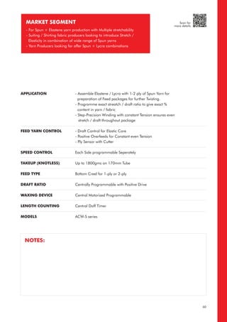 MARKET SEGMENT
- For Spun + Elastene yarn production with Multiple stretchability
- Suiting / Shirting fabric producers looking to introduce Stretch /
Elasticity in combination of wide range of Spun yarns
- Yarn Producers looking for offer Spun + Lycra combinations
APPLICATION
FEED YARN CONTROL
SPEED CONTROL
TAKEUP (KNOTLESS)
FEED TYPE
DRAFT RATIO
WAXING DEVICE
LENGTH COUNTING
MODELS
- Assemble Elastene / Lycra with 1-2 ply of Spun Yarn for
preparation of Feed packages for further Twisting.
- Programme exact streatch / draft ratio to give exact %
content in yarn / fabric
- Step-Precision Winding with constant Tension ensures even
stretch / draft throughout package
- Draft Control for Elastic Core
- Positive Overfeeds for Constant even Tension
- Ply Sensor with Cutter
Each Side programmable Seperately
Up to 1800gms on 170mm Tube
Bottom Creel for 1-ply or 2-ply
Centrally Programmable with Positive Drive
Central Motorized Programmable
Central Doff Timer
ACW-S series
NOTES:
60
Scan for
more details
 
