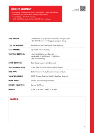 MARKET SEGMENT
- Yarn Dyeing units requiring large capacities for a dedicated winders
for Filament Yarn Soft & Hard package preparations
- Very compact & Simple to operate
- Highly Cost-Effective production of Soft & Hard packages
APPLICATION
TYPE OF WINDING
TAKEUP SPEED
TRAVERSE CONTROL
SPEED CONTROL
TAKEUP (KNOTLESS)
FEED TYPE
YARN TENSIONER
OILER DEVICE
LENGTH COUNTING
MODELS
- Soft Winder for preparation of Filament yarn packages
- Hard Winder for rewinding packages post-dyeing
Random with Anti-Patterning & Edge-Breaking
Up to 800 mtrs/min (Mech)
- Individual CAM driven Centrally
- Adjustable 170-210mm & 210-250mm
- BiConical Tapering
Each Side programmable Seperately
SOFT: upto 3000 gms; HARD: upto 5000gms
Bottom Creel for 1-ply, Standalone Creel for 3-ply
SOFT: Capstan Overfeed HARD: Gate-Type Tensioner
Central Motorized Programmable
Central Doff Timer
SOFT: PCW-950 ; HARD: PCW-850
NOTES:
62
Scan for
more details
 
