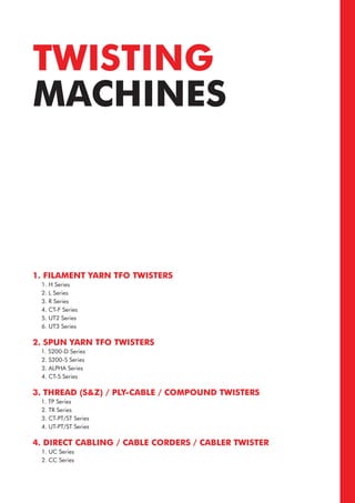 TWISTING
MACHINES
1. FILAMENT YARN TFO TWISTERS
1. H Series
2. L Series
3. R Series
4. CT-F Series
5. UT2 Series
6. UT3 Series
2. SPUN YARN TFO TWISTERS
1. S200-D Series
2. S200-S Series
3. ALPHA Series
4. CT-S Series
3. THREAD (S&Z) / PLY-CABLE / COMPOUND TWISTERS
1. TP Series
2. TR Series
3. CT-PT/ST Series
4. UT-PT/ST Series
4. DIRECT CABLING / CABLE CORDERS / CABLER TWISTER
1. UC Series
2. CC Series
 