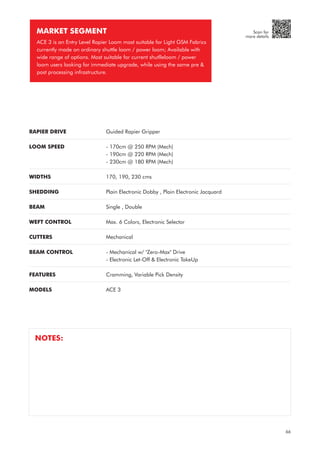 RAPIER DRIVE
LOOM SPEED
WIDTHS
SHEDDING
BEAM
WEFT CONTROL
CUTTERS
BEAM CONTROL
FEATURES
MODELS
Guided Rapier Gripper
- 170cm @ 250 RPM (Mech)
- 190cm @ 220 RPM (Mech)
- 230cm @ 180 RPM (Mech)
170, 190, 230 cms
Plain Electronic Dobby , Plain Electronic Jacquard
Single , Double
Max. 6 Colors, Electronic Selector
Mechanical
- Mechanical w/ "Zero-Max" Drive
- Electronic Let-Off & Electronic TakeUp
Cramming, Variable Pick Density
ACE 3
MARKET SEGMENT
ACE 3 is an Entry Level Rapier Loom most suitable for Light GSM Fabrics
currently made on ordinary shuttle loom / power loom; Available with
wide range of options. Most suitable for current shutlleloom / power
loom users looking for immediate upgrade, while using the same pre &
post processing infrastructure.
NOTES:
66
Scan for
more details
 