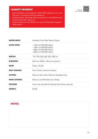 RAPIER DRIVE
LOOM SPEED
WIDTHS
SHEDDING
BEAM
WEFT CONTROL
CUTTERS
BEAM CONTROL
FEATURES
MODELS
Guideless "Free-Flight" Rapier Gripper
- 170cm @ 500 RPM (Mech)
- 190cm @ 400 RPM (Mech)
- 280cm @ 325 RPM (Mech)
- 380cm @ 250 RPM (Mech)
170, 190, 230, 280, 320, 380 cms
Electronic Dobby , Electronic Jacquard
Single , Double
Max. 8 Colors, Electronic Selector
Electronic Roto Cutter, Electronic Selvedge Cutter
Electronic Let-Off & Electronic TakeUp
Cramming, Variable Pick Density, Direct Drive (optional)
R6100
MARKET SEGMENT
- Advanced Rapier most suitable for Wider-Width applications for use in
Garments, Furnishing & Technical textiles etc
- Guideless Rapier Technology allows processing of most delicate warps
like fine denier Silks, Rayons etc
- Highly Productive & Cost Effective for use with Wide-Width Jacquard /
Dobby fabrics
NOTES:
68
Scan for
more details
 