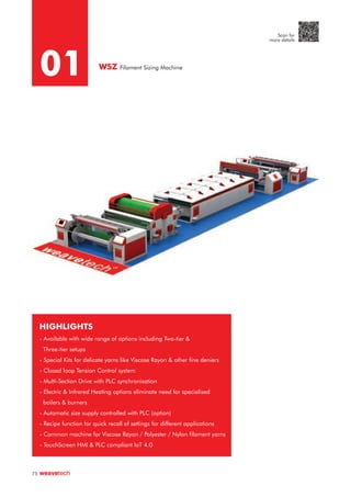 01 WSZ Filament Sizing Machine
HIGHLIGHTS
- Available with wide range of options including Two-tier &
Three-tier setups
- Special Kits for delicate yarns like Viscose Rayon & other fine deniers
- Closed loop Tension Control system
- Multi-Section Drive with PLC synchronisation
- Electric & Infrared Heating options eliminate need for specialised
boilers & burners
- Automatic size supply controlled with PLC (option)
- Recipe function for quick recall of settings for different applications
- Common machine for Viscose Rayon / Polyester / Nylon filament yarns
- TouchScreen HMI & PLC compliant IoT 4.0
75
Scan for
more details
 