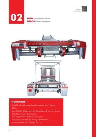 HIGHLIGHTS
- Available with wide range of options including from 190cm to
380 cm
- Special Kits for delicate yarns like Viscose Rayon & other fine deniers
- Closed loop Tension Control system
- Multi-Section Drive with PLC synchronisation
- Servo / Pneumatic / Powder Braking Let-Off Systems
- TouchScreen HMI & PLC comliant IoT 4.0
02 WDW Filament Direct Warper
WB-38 Filament Poly Beamer
76
Scan for
more details
 