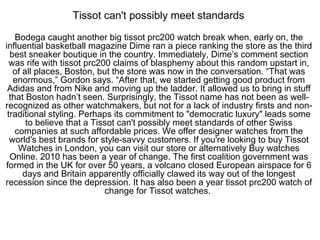 Tissot can't possibly meet standards  Bodega caught another big tissot prc200 watch break when, early on, the influential basketball magazine Dime ran a piece ranking the store as the third best sneaker boutique in the country. Immediately, Dime’s comment section was rife with tissot prc200 claims of blasphemy about this random upstart in, of all places, Boston, but the store was now in the conversation. “That was enormous,” Gordon says. “After that, we started getting good product from Adidas and from Nike and moving up the ladder. It allowed us to bring in stuff that Boston hadn’t seen. Surprisingly, the Tissot name has not been as well-recognized as other watchmakers, but not for a lack of industry firsts and non-traditional styling. Perhaps its commitment to &quot;democratic luxury&quot; leads some to believe that a Tissot can't possibly meet standards of other Swiss companies at such affordable prices. We offer designer watches from the world's best brands for style-savvy customers. If you're looking to buy Tissot Watches in London, you can visit our store or alternatively Buy watches Online. 2010 has been a year of change. The first coalition government was formed in the UK for over 50 years, a volcano closed European airspace for 6 days and Britain apparently officially clawed its way out of the longest recession since the depression. It has also been a year tissot prc200 watch of change for Tissot watches.  