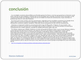 conclusión
     Las actividades económicas desarrolladas por el hombre generan los bienes y servicios que garantizan su bienestar social.
    Estas, cada día son más complejas y requieren del uso de tecnologías más avanzadas, de forma tal que mantengan un alto
    nivel de productividad. Sin embargo, muchas de esas actividades son fuente de contaminación, lo que constituye un
    problema que afecta la vida sobre el planeta.
      En nuestro país existen muchos casos de contaminación, originados por las actividades económicas; por ejemplo: En la
    región capital se encuentran industrias siderúrgicas, fabricas de cemento y de productos químicos, vehículos
    automotores, cochineras, polleras, mataderos, todos ellos factores que generan un alto nivel de contaminación.
     Asimismo, es importante señalar la contaminación de los Lagos de Maracaibo y Valencia. En este sentido, es de
    importancia la toma de conciencia de la comunidad sobre este grave problema, con el fin de contribuir al control de la
    contaminación de su medio ambiente, tomando las medidas pertinentes según cada caso.
      Por últimos sabemos que el Medio Ambiente es la obra más grande de Nuestro Señor, es por eso que debemos cuidarla y
    conservarla para bien de nosotros mismos y de todos los seres vivos que habitan nuestro planeta. Causas como la
    destrucción de la capa de ozono, la contaminación del agua, el dióxido de carbono, acidificación, erosión del
    suelo, hidrocarburos clorados y otras causas de contaminación como el derramamiento de petróleo están destruyendo
    nuestro planeta, pero la "causa que produce las demás causas" somos nosotros mismos..., hay personas que no les importa
    tirar una lata en la calle o un papel, o cualquier otra cosa, sabiendo que cada vez más están contaminando el ambiente, lo
    correcto sería colocar la basura o los residuos en la papelera o llevarlo al basurero más cercano que se encuentre en la
    calle, con respecto a la contaminación del aire los conductores debería buscar la forma de que su vehículo no origine tanto
    dióxido de carbono, que es totalmente dañino así como también los ácidos usados para las plantas, también los insecticidas
    y demás químicos, para la capa de ozono que es muy importante para nosotros porque nos protege de los rayos ultravioletas
    del sol.
    http://www.monografias.com/trabajos34/problemas-ambientales/problemas-ambientales.shtml




Deterioro Ambiental                                                                                                01/12/2011
 
