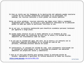 Si bien es cierto que los fenómenos de la destrucción del ambiente pueden asociarse
   a muchos de los sistemas productivos utilizados en la actualidad; sin
   embargo, los recursos naturales a nivel global son bienes públicos.

Dicho con otras palabras: recursos naturales que deben estar libre y sanamente
   disponibles para todos, al servicio y para beneficio individual de la población
   global de modo que nadie en particular restrinja su uso.

De no ser así, su excesiva explotación para beneficio económico personal terminará
   por agotarlo a largo plazo.

No quedan dudas entonces de que el medio ambiente es un fenómeno de alta
   complejidad donde las relaciones de éste con la salud y la calidad de vida
   adquieren una trascendencia cada vez mayor.

Y es así que la calidad del agua, del aire, de la tierra y el contacto con la
   naturaleza impactan directamente en la calidad de vida de las
   personas, afectando procesos básicos de salud.

En consecuencia, el concepto de calidad de vida está íntimamente relacionado con
   el concepto de salud humana y con la necesidad de promover una educación
   ambiental con proyección social y comunitaria.

Y este es el otro gran desafío para quienes tienen la delicada misión de
   diseñar, implementar y gestionar la reforma educativa en todos sus niveles.
 http://www.larueda.com.py/ecr042.htm
Deterioro Ambiental                                                              01/12/2011
 