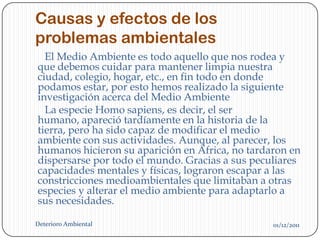 Causas y efectos de los
problemas ambientales
  El Medio Ambiente es todo aquello que nos rodea y
que debemos cuidar para mantener limpia nuestra
ciudad, colegio, hogar, etc., en fin todo en donde
podamos estar, por esto hemos realizado la siguiente
investigación acerca del Medio Ambiente
  La especie Homo sapiens, es decir, el ser
humano, apareció tardíamente en la historia de la
tierra, pero ha sido capaz de modificar el medio
ambiente con sus actividades. Aunque, al parecer, los
humanos hicieron su aparición en África, no tardaron en
dispersarse por todo el mundo. Gracias a sus peculiares
capacidades mentales y físicas, lograron escapar a las
constricciones medioambientales que limitaban a otras
especies y alterar el medio ambiente para adaptarlo a
sus necesidades.

Deterioro Ambiental                              01/12/2011
 