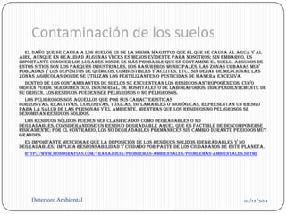 Contaminación de los suelos
   El daño que se causa a los suelos es de la misma magnitud que el que se causa al agua y al
aire, aunque en realidad algunas veces es menos evidente para nosotros; sin embargo, es
importante conocer los lugares donde es más probable que se contamine el suelo. Algunos de
estos sitios son los parques industriales, los basureros municipales, las zonas urbanas muy
pobladas y los depósitos de químicos, combustibles y aceites, etc., sin dejar de mencionar las
zonas agrícolas donde se utilizan los fertilizantes o pesticidas de manera excesiva.
   Dentro de los contaminantes de suelos se encuentran los residuos antropogénicos, cuyo
origen puede ser doméstico, industrial, de hospitales o de laboratorios. Independientemente de
su origen, los residuos pueden ser peligrosos o no peligrosos.
   Los peligrosos son aquellos que por sus características
corrosivas, reactivas, explosivas, tóxicas, inflamables o biológicas, representan un riesgo
para la salud de las personas y el ambiente, mientras que los residuos no peligrosos se
denominan residuos sólidos.
   Los residuos sólidos pueden ser clasificados como degradables o no
degradables, considerándose un residuo degradable aquel que es factible de descomponerse
físicamente; por el contrario, los no degradables permanecen sin cambio durante periodos muy
grandes.
   Es importante mencionar que la deposición de los residuos sólidos (degradables y no
degradables) implica responsabilidad y cuidado por parte de los ciudadanos de este planeta.
  http://www.monografias.com/trabajos34/problemas-ambientales/problemas-ambientales.shtml




    Deterioro Ambiental                                                              01/12/2011
 