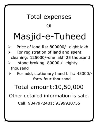 Total expenses
                   Of

  Masjid-e-Tuheed
 Price of land Rs: 800000/- eight lakh
 For registration of land and spent
 cleaning: 125000/-one lakh 25 thousand
    stone broking.         /- eighty
 thousand
 For add, stationary hand bills:       /-
             forty four thousand

   Total amount:10,50,000
Other detailed information is safe.
    Cell: 9347972401; 9399920755
 