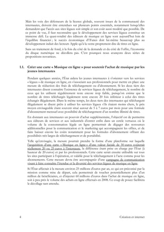 Mais les voix des défenseurs de la licence globale, souvent issues de la communauté des
internautes, doivent être entendues sur plusieurs points essentiels, notamment lorsqu’elles
demandent que l’accès aux sites légaux soit simple et son coût aussi modéré que possible. De
ce point de vue, il faut reconnaître que le développement des services légaux constitue un
immense défi. La quasi-totalité des éditeurs de musique en ligne sont aujourd’hui loin de
l’équilibre financier ; le succès économique d’iTunes doit lui-même beaucoup plus au
développement induit des lecteurs Apple qu’à la vente proprement dite de titres en ligne.
Sans un traitement de fond, à la fois du côté de la demande et du côté de l’offre, l’économie
du disque numérique ne décollera pas. C’est pourquoi nous avançons deux séries de
propositions novatrices.
1.1. Créer une carte « Musique en ligne » pour soutenir l’achat de musique par les
jeunes internautes
Pendant quelques années, l’État aidera les jeunes internautes à s’orienter vers les services
« légaux » de musique en ligne, en s’associant aux professionnels pour mettre en place une
mesure de réduction des frais de téléchargement ou d’abonnement. Si les deux tiers des
internautes disent connaître l’existence de services légaux de téléchargement, le nombre de
ceux qui les utilisent régulièrement reste encore trop faible, puisqu’on estime que le
nombre de titres téléchargés légalement reste encore 20 fois inférieur à celui des titres
échangés illégalement. Dans le même temps, les deux tiers des internautes qui téléchargent
illégalement se disent prêts à utiliser les services légaux s’ils étaient moins chers, le prix
moyen envisageable étant souvent situé autour de 5 à 7 euros par mois pour une formule
d’abonnement mensuel avec possibilité de téléchargement d’un nombre illimité de titres.
En donnant aux internautes un pouvoir d’achat supplémentaire, l’objectif est de permettre
aux éditeurs de services et aux industriels d’entrer enfin dans un cercle vertueux où le
volume de la consommation légale en ligne permettrait de dégager des ressources
additionnelles pour la communication et le marketing qui accompagnent les offres, et de
faire baisser encore les coûts notamment pour les formules d’abonnement offrant des
possibilités très larges de téléchargement et de portabilité.
Telle qu’envisagée, la mesure pourrait prendre la forme d’une plateforme sur laquelle
l’acquisition d’une carte « Musique en ligne » d’une valeur faciale de 50 euros coûterait
réellement 20 ou 25 euros à l’internaute, la différence étant prise en charge par l’État (à
hauteur de 20 euros) et par les professionnels. Cette carte serait ensuite utilisable sur tous
les sites participant à l’opération, et valable pour le téléchargement à l’acte comme pour les
abonnements. Cette mesure devra être accompagnée d’une campagne de communication
visant à faire connaître l’étendue et la diversité des services légaux de musique en ligne.
Si l’État affectait à la mesure environ 25 millions d’euros par an, ce qui est préconisé par la
mission comme mise de départ, cela permettrait de toucher potentiellement plus d’un
million de bénéficiaires, et d’injecter 60 millions d’euros dans l’achat de musique en ligne,
soit à peu près le volume des achats en ligne effectués en 2008. Ce coup de pouce facilitera
le décollage tant attendu.
4 Création et internet
 