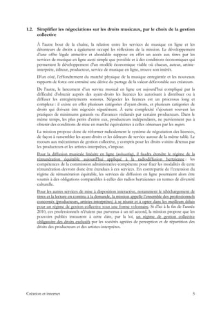 1.2. Simplifier les négociations sur les droits musicaux, par le choix de la gestion
collective
À l’autre bout de la chaîne, la relation entre les services de musique en ligne et les
détenteurs de droits a également occupé les réflexions de la mission. Le développement
d’une offre légale attractive et abordable suppose en effet un accès aux titres par les
services de musique en ligne aussi simple que possible et à des conditions économiques qui
permettent le développement d’un modèle économique viable où chacun, auteur, artiste-
interprète, éditeur, producteur, service de musique en ligne, trouve son intérêt.
D’un côté, l’effondrement du marché physique de la musique enregistrée et les nouveaux
rapports de force ont entraîné une dérive du partage de la valeur défavorable aux créateurs.
De l’autre, le lancement d’un service musical en ligne est aujourd’hui compliqué par la
difficulté d’obtenir auprès des ayant-droits les licences les autorisant à distribuer ou à
diffuser les enregistrements sonores. Négocier les licences est un processus long et
complexe : il existe en effet plusieurs catégories d’ayant-droits, et plusieurs catégories de
droits qui doivent être négociés séparément. À cette complexité s’ajoutent souvent les
pratiques de minimums garantis ou d’avances réclamés par certains producteurs. Dans le
même temps, les plus petits d’entre eux, producteurs indépendants, ne parviennent pas à
obtenir des conditions de mise en marché équivalentes à celles obtenues par les majors.
La mission propose donc de réformer radicalement le système de négociation des licences,
de façon à rassembler les ayant-droits et les éditeurs de service autour de la même table. Le
recours aux mécanismes de gestion collective, y compris pour les droits voisins détenus par
les producteurs et les artistes-interprètes, s’impose.
Pour la diffusion musicale linéaire en ligne (webcasting), il faudra étendre le régime de la
rémunération équitable aujourd’hui appliqué à la radiodiffusion hertzienne : les
compétences de la commission administrative compétente pour fixer les modalités de cette
rémunération devront donc être étendues à ces services. En contrepartie de l’extension du
régime de rémunération équitable, les services de diffusion en ligne pourraient alors être
soumis à des obligations comparables à celles des radios hertziennes en termes de diversité
culturelle.
Pour les autres services de mise à disposition interactive, notamment le téléchargement de
titres et la lecture en continu à la demande, la mission appelle l’ensemble des professionnels
concernés (producteurs, artistes-interprètes) à se réunir et à opter dans les meilleurs délais
pour un régime de gestion collective sous une forme volontaire. Si d’ici à la fin de l’année
2010, ces professionnels n’étaient pas parvenus à un tel accord, la mission propose que les
pouvoirs publics instaurent à cette date, par la loi, un régime de gestion collective
obligatoire des droits exclusifs par les sociétés agréées de perception et de répartition des
droits des producteurs et des artistes-interprètes.
Création et internet 5
 