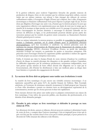 Si la gestion collective peut soulever l’opposition farouche des grandes maisons de
production de disques, force est de constater que les schémas jusqu’alors utilisés, souvent
initiés par ces mêmes maisons, ont échoué à faire émerger des éditeurs de services
suffisamment solides, à l’exception d’Apple (iTunes) qui a disposé, face à elles, d’arguments
économiques et financiers suffisamment forts pour imposer sa propre règle du jeu. Il n’est
donc pas illégitime d’envisager une autre voie, d’autant que la mission propose là aussi que
cette organisation collective soit expérimentée pour une durée de trois ans, le temps que le
marché de la musique en ligne prenne son véritable envol. Ce passage à la gestion collective
devra s’accompagner de mesures destinées à encourager la diversité culturelle sur les
services de diffusion en ligne, et les professionnels pourront décider qu’une partie des
ressources perçues par les sociétés de gestion soient consacrées au financement d’actions
d’intérêt général pour le secteur.
Pour ces mêmes industriels, la mission propose en parallèle de consolider les dispositifs de
soutien à l’industrie musicale, tel le crédit d’impôt pour la production d’œuvres
phonographiques, qu’il faut reconduire et améliorer. La mission préconise aussi de
renforcer les moyens d’intervention de l’Institut pour le financement du cinéma et des
industries culturelles (IFCIC), d’environ 10 millions d’euros, au profit des industries
musicales évoluant sur internet, en particulier les petites et moyennes entreprises. Elle
préconise aussi d’envisager d’inciter les organismes publics spécialisés à réaliser des apports
en fonds propres aux jeunes entreprises innovantes.
Enfin, il n’entrait pas dans le champ d’étude de notre mission d’analyser les conditions
d’accès du disque au marché physique des disquaires et des grandes surfaces. Cependant,
les difficultés rapportées par de nombreux producteurs, notamment indépendants, nous
font penser qu’une mission de bons offices devrait être diligentée sur ce sujet par le
Gouvernement, afin d’inciter les distributeurs à faire une meilleure place au disque dans
leurs linéaires et à prendre des engagements de diversité.
2. Le secteur du livre doit se préparer sans tarder aux évolutions à venir
Le marché du livre numérique n’a pas encore une véritable existence économique : il ne
représente aujourd’hui qu’à peine 0,1% du marché français de l’édition. Mais l’exemple
américain, où l’existence de terminaux attractifs (notamment le Kindle proposé par Amazon)
et d’une offre abondante a permis ces derniers mois un développement exponentiel de la
consommation, montre que les choses peuvent évoluer très rapidement.
Trois mesures doivent être prises sans tarder pour se préparer correctement aux enjeux du
livre numérique. L’une relève des pouvoirs publics, une deuxième des professionnels, et la
dernière d’une démarche partagée.
2.1. Étendre le prix unique au livre numérique et défendre le passage au taux
réduit de TVA
Les détenteurs de droits, auteurs et éditeurs, doivent pouvoir continuer à déterminer le prix
de vente du livre, y compris dans l’univers numérique. Cela est impératif pour éviter que le
prix soit fixé par des sociétés dont le livre n’est pas le métier principal, et pour préserver la
diversité de l’offre émanant des éditeurs et des libraires.
6 Création et internet
 