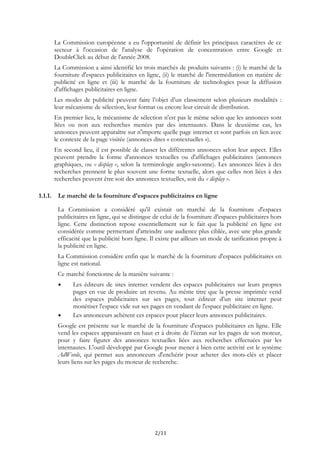 La Commission européenne a eu l'opportunité de définir les principaux caractères de ce
secteur à l'occasion de l'analyse de l'opération de concentration entre Google et
DoubleClick au début de l'année 2008.
La Commission a ainsi identifié les trois marchés de produits suivants : (i) le marché de la
fourniture d'espaces publicitaires en ligne, (ii) le marché de l'intermédiation en matière de
publicité en ligne et (iii) le marché de la fourniture de technologies pour la diffusion
d'affichages publicitaires en ligne.
Les modes de publicité peuvent faire l’objet d’un classement selon plusieurs modalités :
leur mécanisme de sélection, leur format ou encore leur circuit de distribution.
En premier lieu, le mécanisme de sélection n'est pas le même selon que les annonces sont
liées ou non aux recherches menées par des internautes. Dans le deuxième cas, les
annonces peuvent apparaître sur n'importe quelle page internet et sont parfois en lien avec
le contexte de la page visitée (annonces dites « contextuelles »).
En second lieu, il est possible de classer les différentes annonces selon leur aspect. Elles
peuvent prendre la forme d'annonces textuelles ou d'affichages publicitaires (annonces
graphiques, ou « display », selon la terminologie anglo-saxonne). Les annonces liées à des
recherches prennent le plus souvent une forme textuelle, alors que celles non liées à des
recherches peuvent être soit des annonces textuelles, soit du « display ».
1.1.1. Le marché de la fourniture d'espaces publicitaires en ligne
La Commission a considéré qu'il existait un marché de la fourniture d'espaces
publicitaires en ligne, qui se distingue de celui de la fourniture d’espaces publicitaires hors
ligne. Cette distinction repose essentiellement sur le fait que la publicité en ligne est
considérée comme permettant d'atteindre une audience plus ciblée, avec une plus grande
efficacité que la publicité hors ligne. Il existe par ailleurs un mode de tarification propre à
la publicité en ligne.
La Commission considère enfin que le marché de la fourniture d'espaces publicitaires en
ligne est national.
Ce marché fonctionne de la manière suivante :
Les éditeurs de sites internet vendent des espaces publicitaires sur leurs propres
pages en vue de produire un revenu. Au même titre que la presse imprimée vend
des espaces publicitaires sur ses pages, tout éditeur d’un site internet peut
monétiser l'espace vide sur ses pages en vendant de l'espace publicitaire en ligne.
Les annonceurs achètent ces espaces pour placer leurs annonces publicitaires.
Google est présente sur le marché de la fourniture d'espaces publicitaires en ligne. Elle
vend les espaces apparaissant en haut et à droite de l’écran sur les pages de son moteur,
pour y faire figurer des annonces textuelles liées aux recherches effectuées par les
internautes. L'outil développé par Google pour mener à bien cette activité est le système
AdWords, qui permet aux annonceurs d'enchérir pour acheter des mots-clés et placer
leurs liens sur les pages du moteur de recherche.
2/11
 