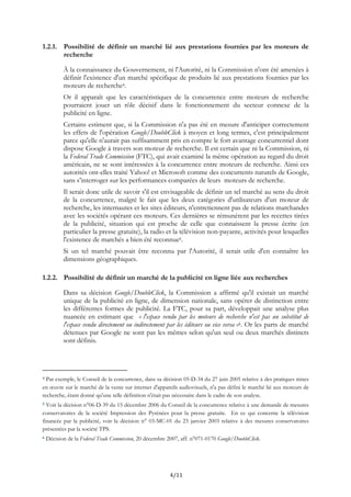 1.2.1. Possibilité de définir un marché lié aux prestations fournies par les moteurs de
recherche
À la connaissance du Gouvernement, ni l'Autorité, ni la Commission n'ont été amenées à
définir l'existence d'un marché spécifique de produits lié aux prestations fournies par les
moteurs de recherche4.
Or il apparaît que les caractéristiques de la concurrence entre moteurs de recherche
pourraient jouer un rôle décisif dans le fonctionnement du secteur connexe de la
publicité en ligne.
Certains estiment que, si la Commission n'a pas été en mesure d'anticiper correctement
les effets de l'opération Google/DoubleClick à moyen et long termes, c'est principalement
parce qu'elle n'aurait pas suffisamment pris en compte le fort avantage concurrentiel dont
dispose Google à travers son moteur de recherche. Il est certain que ni la Commission, ni
la Federal Trade Commission (FTC), qui avait examiné la même opération au regard du droit
américain, ne se sont intéressées à la concurrence entre moteurs de recherche. Ainsi ces
autorités ont-elles traité Yahoo! et Microsoft comme des concurrents naturels de Google,
sans s’interroger sur les performances comparées de leurs moteurs de recherche.
Il serait donc utile de savoir s'il est envisageable de définir un tel marché au sens du droit
de la concurrence, malgré le fait que les deux catégories d'utilisateurs d'un moteur de
recherche, les internautes et les sites éditeurs, n'entretiennent pas de relations marchandes
avec les sociétés opérant ces moteurs. Ces dernières se rémunèrent par les recettes tirées
de la publicité, situation qui est proche de celle que connaissent la presse écrite (en
particulier la presse gratuite), la radio et la télévision non-payante, activités pour lesquelles
l'existence de marchés a bien été reconnue5.
Si un tel marché pouvait être reconnu par l'Autorité, il serait utile d'en connaître les
dimensions géographiques.
1.2.2. Possibilité de définir un marché de la publicité en ligne liée aux recherches
Dans sa décision Google/DoubleClick, la Commission a affirmé qu'il existait un marché
unique de la publicité en ligne, de dimension nationale, sans opérer de distinction entre
les différentes formes de publicité. La FTC, pour sa part, développait une analyse plus
nuancée en estimant que « l'espace vendu par les moteurs de recherche n'est pas un substitut de
l'espace vendu directement ou indirectement par les éditeurs ou vice versa »6. Or les parts de marché
détenues par Google ne sont pas les mêmes selon qu'un seul ou deux marchés distincts
sont définis.
4 Par exemple, le Conseil de la concurrence, dans sa décision 05-D-34 du 27 juin 2005 relative à des pratiques mises
en œuvre sur le marché de la vente sur internet d'appareils audiovisuels, n'a pas défini le marché lié aux moteurs de
recherche, étant donné qu'une telle définition n'était pas nécessaire dans le cadre de son analyse.
5 Voir la décision n°06-D-39 du 15 décembre 2006 du Conseil de la concurrence relative à une demande de mesures
conservatoires de la société Impression des Pyrénées pour la presse gratuite. En ce qui concerne la télévision
financée par la publicité, voir la décision n° 03-MC-01 du 23 janvier 2003 relative à des mesures conservatoires
présentées par la société TPS.
6 Décision de la Federal Trade Commission, 20 décembre 2007, aff. n°071-0170 Google/DoubleClick.
4/11
 