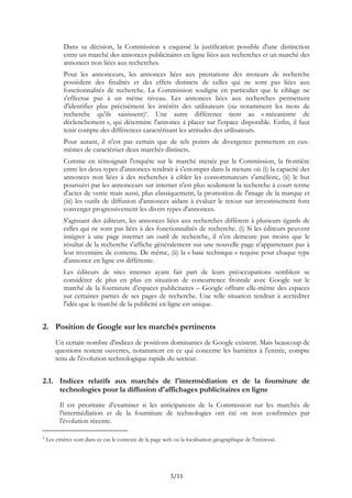 Dans sa décision, la Commission a esquissé la justification possible d'une distinction
entre un marché des annonces publicitaires en ligne liées aux recherches et un marché des
annonces non liées aux recherches.
Pour les annonceurs, les annonces liées aux prestations des moteurs de recherche
possèdent des finalités et des effets distincts de celles qui ne sont pas liées aux
fonctionnalités de recherche. La Commission souligne en particulier que le ciblage ne
s'effectue pas à un même niveau. Les annonces liées aux recherches permettent
d'identifier plus précisément les intérêts des utilisateurs (via notamment les mots de
recherche qu'ils saisissent)7. Une autre différence tient au « mécanisme de
déclenchement », qui détermine l'annonce à placer sur l'espace disponible. Enfin, il faut
tenir compte des différences caractérisant les attitudes des utilisateurs.
Pour autant, il n'est pas certain que de tels points de divergence permettent en eux-
mêmes de caractériser deux marchés distincts.
Comme en témoignait l'enquête sur le marché menée par la Commission, la frontière
entre les deux types d'annonces tendrait à s'estomper dans la mesure où (i) la capacité des
annonces non liées à des recherches à cibler les consommateurs s'améliore, (ii) le but
poursuivi par les annonceurs sur internet n'est plus seulement la recherche à court terme
d'actes de vente mais aussi, plus classiquement, la promotion de l'image de la marque et
(iii) les outils de diffusion d'annonces aidant à évaluer le retour sur investissement font
converger progressivement les divers types d'annonces.
S'agissant des éditeurs, les annonces liées aux recherches diffèrent à plusieurs égards de
celles qui ne sont pas liées à des fonctionnalités de recherche. (i) Si les éditeurs peuvent
intégrer à une page internet un outil de recherche, il n'en demeure pas moins que le
résultat de la recherche s'affiche généralement sur une nouvelle page n'appartenant pas à
leur inventaire de contenu. De même, (ii) la « base technique » requise pour chaque type
d'annonce en ligne est différente.
Les éditeurs de sites internet ayant fait part de leurs préoccupations semblent se
considérer de plus en plus en situation de concurrence frontale avec Google sur le
marché de la fourniture d’espaces publicitaires – Google offrant elle-même des espaces
sur certaines parties de ses pages de recherche. Une telle situation tendrait à accréditer
l'idée que le marché de la publicité en ligne est unique.
2. Position de Google sur les marchés pertinents
Un certain nombre d'indices de positions dominantes de Google existent. Mais beaucoup de
questions restent ouvertes, notamment en ce qui concerne les barrières à l'entrée, compte
tenu de l'évolution technologique rapide du secteur.
2.1. Indices relatifs aux marchés de l'intermédiation et de la fourniture de
technologies pour la diffusion d'affichages publicitaires en ligne
Il est prioritaire d’examiner si les anticipations de la Commission sur les marchés de
l’intermédiation et de la fourniture de technologies ont été on non confirmées par
l'évolution récente.
7 Les critères sont dans ce cas le contexte de la page web ou la localisation géographique de l'intéressé.
5/11
 