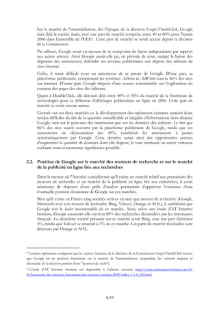 Sur le marché de l'intermédiation, dès l'époque de la décision Google/DoubleClick, Google
était déjà la société leader, avec une part de marché comprise entre 40 et 60% pour l'année
2006 dans l’ensemble de l'EEE8. Cette part de marché se serait accrue depuis la décision
de la Commission.
Par ailleurs, Google serait en mesure de se comporter de façon indépendante par rapport
aux autres acteurs. Ainsi Google aurait-elle pu, en période de crise, malgré la baisse des
dépenses des annonceurs, défendre ses revenus publicitaires aux dépens des éditeurs de
sites internet.
Enfin, il serait difficile pour un annonceur de se passer de Google. D’une part, sa
plateforme publicitaire, comprenant les systèmes AdSense et AdWords couvre 86% des sites
sur internet. D’autre part, Google dispose d'une avance considérable sur l'exploration du
contenu des pages des sites des éditeurs.
Quant à DoubleClick, elle détenait déjà entre 40% et 50% du marché de la fourniture de
technologies pour la diffusion d'affichages publicitaires en ligne en 2006. Cette part de
marché se serait encore accrue.
L'entrée sur ces deux marchés ou le développement des opérateurs existants seraient donc
rendus difficiles du fait de la quantité considérable et inégalée d'informations dont dispose
Google, tant sur le parcours des internautes que sur les données des éditeurs. Le fait que
86% des sites soient couverts par la plateforme publicitaire de Google, tandis que ses
concurrents ne dépasseraient pas 40%, conduirait les annonceurs à passer
systématiquement par Google. Cette dernière aurait ainsi des opportunités accrues
d'augmenter la quantité de données dont elle dispose, le tout instituant un cercle vertueux
excluant toute concurrence significative possible.
2.2. Position de Google sur le marché des moteurs de recherche et sur le marché
de la publicité en ligne liée aux recherches
Dans la mesure où l'Autorité considèrerait qu'il existe un marché relatif aux prestations des
moteurs de recherche et un marché de la publicité en ligne liée aux recherches, il serait
nécessaire de disposer d'une grille d'analyse permettant d'apprécier l'existence d'une
éventuelle position dominante de Google sur ces marchés.
Bien qu'il existe en France cinq sociétés actives en tant que moteur de recherche (Google,
Microsoft avec son moteur de recherche Bing, Yahoo!, Orange et AOL), il semblerait que
Google soit le leader incontestable de ce marché. Ainsi, selon une étude d'AT Internet
Institute, Google assurerait-elle environ 88% des recherches demandées par les internautes
français9. La deuxième société présente sur ce marché serait Bing, avec une part d'environ
4%, tandis que Yahoo! se situerait à 3% de ce marché. Les parts de marché résiduelles sont
détenues par Orange et AOL.
8 Certains opérateurs soulignent que la version française de la décision de la Commission Google/DoubleClick énonce
que Google est en position dominante sur le marché de l'intermédiation (cependant, les versions anglaise et
allemande de la décision parlent d'une "position de leader").
9 L'étude d'AT Internet Institute est disponible à l'adresse suivante http://www.atinternet-institute.com/fr-
fr/barometre-des-moteurs/barometre-des-moteurs-octobre-2009/index-1-1-6-183.html
6/11
 
