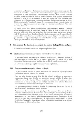 La question des barrières à l'entrée revêt donc une certaine importance s’agissant des
moteurs de recherche. La création d'un moteur de recherche suppose des investissements
conséquents et une technologie particulièrement avancée. Mais d’autres éléments
joueraient un rôle essentiel : le leader du marché disposant d'une quantité d'informations
supérieure à celle de ses concurrents, il serait en mesure de faire progresser plus
rapidement les performances de son moteur, instituant ainsi un autre « cercle vertueux »
difficilement imitable. Toutefois, le secteur des moteurs de recherche est en évolution et il
pourrait être opportun de prendre en compte le projet de rapprochement futur entre
Yahoo! et Microsoft.
Par ailleurs, quand elle a notifié la concentration Google/DoubleClick, Google a considéré
qu'elle détenait une part de marché en France de l'ordre de 25 à 70% du marché des
annonces publicitaires liées aux recherches. Il semble cependant que, compte tenu du
poids de Google en France dans les recherches des internautes, sa part de marché dans les
annonces liées aux recherches pourrait être bien supérieure. De plus, il peut être considéré
que le marché de la publicité en ligne liée aux recherches est sujet aux mêmes barrières à
l'entrée que le marché des moteurs de recherche.
3. Présentation des dysfonctionnements du secteur de la publicité en ligne
Les éditeurs de site internet ont fait état des préoccupations ci-après.
3.1. Diminution de la valeur des espaces publicitaires des éditeurs
Les éditeurs affirment que la valeur de leurs espaces publicitaires a fortement diminué au
cours des dernières années. Certes, le marché publicitaire est affecté par la crise
économique. Mais les observations semblent aller au-delà de cet effet conjoncturel.
Les éditeurs considèrent que ce phénomène aurait deux explications.
3.1.1. Concurrence directe entre les éditeurs et Google
Les grands éditeurs vendent en général directement aux annonceurs l'espace publicitaire
« premium » se trouvant sur leurs sites internet.
Dans une telle situation, comme il l’a déjà été indiqué, les éditeurs se trouvent en
concurrence directe avec Google. Les annonceurs peuvent décider de placer leurs
publicités soit sur les sites des éditeurs (en général sous forme de « display »), soit au
contraire sur le site de Google, où leur publicité apparaîtra sous la forme d'annonces
textuelles liées aux recherches effectuées par les internautes.
Les éditeurs estiment que, dans cette situation de concurrence directe avec Google, ils
sont désavantagés pour les deux raisons suivantes.
Premièrement, les annonceurs sont privilégient les annonces liées aux recherches
effectuées par les internautes. Ces annonces sont en effet plus ciblées et atteignent donc
plus facilement leur cible potentielle, ce qui est par ailleurs renforcé par la technique du
paiement au « clic ». Les éditeurs qui commercialisent directement leurs espaces via des
régies ne peuvent pas apporter des services de contextualisation comparables à ceux de
Google. Ils n'ont en effet pas accès aux mêmes informations que Google sur le parcours
des internautes en dehors de leurs sites.
7/11
 