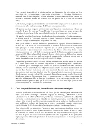 Pour parvenir à cet objectif la mission estime que l’extension du prix unique au livre
numérique dit « homothétique » (c'est-à-dire reproduisant à l’identique l’information
contenue dans le livre imprimé, tout en admettant certains enrichissements comme un
moteur de recherche interne, par exemple) doit être prévue par la loi dans les plus brefs
délais.
Cette mesure, qui passe par l’adoption d’une loi reprenant les principes fixés, pour le livre
physique, par la loi sur le prix unique de 1981, est juridiquement sûre.
Elle permet aussi de préparer ultérieurement une législation permettant aux éditeurs de
contrôler le prix de vente de l’ensemble des livres numériques, en tenant compte des
évolutions du marché, et de l’avis attendu de l’Autorité de la concurrence sur le sujet.
Elle a enfin le mérite d’envoyer un signal politique fort et immédiat à l’Union européenne,
au sein de laquelle la France doit remettre en cause l’assimilation du livre numérique aux
« services en ligne », notamment d’un point de vue fiscal.
Ainsi que le montre la récente décision du gouvernement espagnol d’étendre l’application
du taux de TVA réduit aux livres numériques, le maintien d’une fiscalité différente entre
livre physique et livre numérique, imposée par le droit communautaire, apparaît
politiquement et économiquement insupportable. La France s’associera donc à cette
initiative annoncée à la veille de la présidence espagnole de l’Union européenne au premier
semestre 2010. Elle tend en effet à faire prévaloir un principe simple : l’identité du taux de
TVA applicable à une œuvre, quels que soient le support utilisé ou la voie retenue pour la
transaction, dès lors que l'œuvre reste pour l'essentiel identique.
En parallèle, pour que le développement du livre numérique ne pénalise aucun des acteurs
de la filière, un réexamen des relations entre auteurs et éditeurs s’imposera à court terme.
Ces relations, qui ne relèvent pas de la loi mais des pratiques contractuelles entre acteurs de
la filière, doivent faire l'objet d'une adaptation aux nouvelles conditions d'exploitation des
œuvres dans l'univers numérique afin non seulement d'assurer aux auteurs une juste
rémunération mais aussi de sécuriser, pour les éditeurs, la cession des droits numériques.
Des discussions ont déjà eu lieu. Elles ont permis d'identifier un certain nombre de points à
l'étude, sans qu’aucun d’entre eux ne fasse à ce jour consensus. Les efforts consentis par les
pouvoirs publics pour aider la filière du livre devront être accompagnés par des avancées
rapides sur cette question pour que le développement du livre numérique permette une
juste rémunération de l’ensemble des ayant-droits.
2.2. Créer une plateforme unique de distribution des livres numériques
Plusieurs plateformes concurrentes ont été créées par les éditeurs pour distribuer leurs
livres sous forme numérique : Hachette dispose de Numilog, L’Harmattan a lancé
L’Harmathèque et Éditis E-Plateforme, tandis que Flammarion, Gallimard et Le Seuil-La
Martinière construisent ensemble Eden-Livres. Cette fragmentation, compréhensible côté
éditeurs d’un point de vue historique et commercial, va se révéler un handicap colossal
pour les libraires en ligne, qui risquent de se trouver confrontés à plusieurs plateformes,
avec l’obligation de développer des infrastructures techniques lourdes et coûteuses.
Il est indispensable que les éditeurs s’organisent pour constituer une plateforme unique, sur
laquelle chaque éditeur puisse déposer son offre à l’intention des libraires. L’objectif est ici
de permettre aux libraires d’avoir accès à la totalité des livres numériques et de jouer ainsi
leur rôle de guide du lecteur dans le labyrinthe des titres disponibles. Cette plateforme
implique pour les éditeurs la production de métadonnées communes et l’homogénéisation
des formats.
Création et internet 7
 