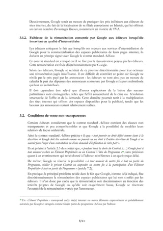Deuxièmement, Google serait en mesure de pratiquer des prix inférieurs aux éditeurs de
sites internet, du fait de la localisation de sa filiale européenne en Irlande, qui lui offrirait
un certain nombre d'avantages fiscaux, notamment en matière de TVA.
3.1.2. Faiblesse de la rémunération consentie par Google aux éditeurs lorsqu'elle
intervient en qualité d'intermédiaire
Les éditeurs critiquent le fait que lorsqu'ils ont recours aux services d'intermédiation de
Google pour la commercialisation des espaces publicitaires de leurs pages internet, ils
doivent en principe signer avec Google le contrat standard AdSense.
Ce contrat standard est critiqué car il ne fixe pas la rémunération perçue par les éditeurs.
Cette rémunération est fixée discrétionnairement par Google.
Selon ces éditeurs, Google se servirait de ce pouvoir discrétionnaire pour leur octroyer
une rémunération jugée insuffisante. Il est difficile de contrôler ce point car Google ne
révèle pas le prix payé par les annonceurs : les éditeurs ne sont ainsi pas en mesure de
calculer la part des dépenses des annonceurs conservée par Google et la part redistribuée
qui leur est redistribuée.
Il doit cependant être relevé que d'autres explications de la baisse des recettes
publicitaires sont envisageables, telles que l'effet conjoncturel de la crise ou l'évolution
structurelle de l'offre et de la demande. Cette dernière pourrait tenir à la multiplication
des sites internet qui offrent des espaces disponibles pour la publicité, tandis que les
besoins des annonceurs restent relativement stables.
3.2. Conditions de vente non-transparentes
Certains éditeurs considèrent que le contrat standard AdSense contient des clauses non
transparentes et peu compréhensibles et que Google a la possibilité de modifier leurs
relations de façon unilatérale.
Ainsi le contrat standard AdSense précise-t-il que « tout pouvoir ou droit défini comme étant à la
discrétion de Google doit être entendu comme un pouvoir ou un droit à l’entière discrétion de Google et ne
saurait faire l’objet d’une contestation ou d’une demande d’explication de votre part ».
Il est précisé à l'article 2.3 du contrat que, « pendant toute la durée du Contrat, (…) Google peut à
tout moment exclure un Élément Propriétaire ou un Contenu Vidéo du Programme »10, sans précision
quant à un avertissement qui serait donné à l'éditeur, ni référence à un quelconque délai.
De même, Google se réserve la possibilité « à tout moment de mettre fin à tout ou partie du
Programme, résilier le présent Contrat ou suspendre ou mettre fin à la participation d'un Élément
Propriétaire à tout ou partie du Programme » (article 7.2).
En pratique, le principal problème réside dans le fait que Google, comme déjà indiqué, fixe
discrétionnairement la rémunération des espaces publicitaires qui lui sont confiés par les
éditeurs. Il n'est donc pas exclu que la rémunération soit discriminatoire en fonction des
intérêts propres de Google ou qu'elle soit exagérément basse, Google se réservant
l'essentiel de la rémunération versée par l'annonceur.
10 Un « Élément Propriétaire » correspond au(x) site(s) internet ou autres éléments expressément et préalablement
autorisés par Google et désignés comme faisant partie du programme AdSense par l'éditeur.
8/11
 