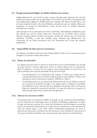 3.3. Google pourrait privilégier ses filiales éditrices de contenu
Indépendamment de ses activités les plus connues, Google opère également des activités
éditrices de contenu telles que Google Maps ou YouTube. Ces activités concurrencent des
sites indépendants (Mappy ou Dailymotion, par exemple). De même, Google News, tout
en étant un portail d’accès à des sites d'éditeurs, concurrence aussi ces mêmes éditeurs en
présentant un résumé de l'information la plus récente, dont un nombre important
d’utilisateurs se satisfait.
Ainsi Google est-il un prestataire de services (recherche, intermédiation publicitaire) pour
des éditeurs qui sont en même temps des concurrents de ses filiales. Selon certains
éditeurs, Google pourrait favoriser ses propres activités de contenu sur son moteur de
recherche, YouTube y étant par exemple mieux référencé que Dailymotion. Les
concurrents de ses filiales pourraient aussi être discriminés par le biais des marchés
publicitaires.
3.4. Impossibilité de faire jouer la concurrence
Les éditeurs considèrent qu'ils sont dans l'impossibilité de faire jouer la concurrence pour
échapper à la situation venant d'être décrite.
3.4.1. Risque de représailles
Les éditeurs peuvent certes se passer en théorie des services d'intermédiation de Google
en ayant recours à d’autres régies pour entrer en relation directe avec les annonceurs.
Mais ils craignent, si la part de leurs espaces ainsi commercialisés est trop élevée, de
devoir affronter deux types de représailles de la part de Google :
Une discrimination via la diminution des sommes reversées par Google pour la
commercialisation de leur inventaire résiduel d'espaces, plus difficile à vendre à des
annonceurs sans le concours des systèmes AdWords ou AdSense.
Un déréférencement ou un moins bon référencement du site de l'éditeur concerné
sur le moteur de recherche Google. À cet égard, même si l'origine du problème
était différente, il peut être fait état de la disparition de plusieurs titres de la presse
belge des résultats du moteur de recherche à la suite du refus de ces organes de
laisser Google utiliser leurs articles dans Google News.
3.4.2. Absence de concurrent crédible
Il n'existerait pas de concurrent crédible de Google sur les marchés de l'intermédiation
et de la fourniture de technologies pour la diffusion d'affichages publicitaires en ligne.
Google serait seule en mesure de se servir des informations dont elle dispose en tant que
moteur de recherche (informations sur le parcours des internautes) et des informations
dont elle dispose grâce à son offre AdSense (informations permettant de suivre le
parcours des internautes à l'intérieur des sites internet et, ainsi, d'utiliser le contenu de ces
sites pour nourrir les recherches mais aussi pour placer des annonces contextualisées).
9/11
 