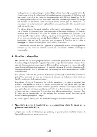 Certes, d’autres opérateurs intégrés comme Microsoft ou Yahoo ! possèdent à la fois des
fonctions de moteur de recherche, d'intermédiation et de technologies de diffusion. Mais
ces sociétés ne seraient pas en mesure de concurrencer véritablement Google du fait des
moindres performances de leurs moteurs de recherche – qui expliqueraient d'ailleurs que
ces moteurs de recherche soient beaucoup moins utilisés par les internautes. Les
annonceurs ont donc tout intérêt à placer leurs annonces textuelles liées aux recherches
sur le site de Google.
Par ailleurs, à la fois du fait de moindres performances technologiques et de leur retard
sur le marché de l'intermédiation, ces concurrents référencent un nombre de sites très
inférieur. Les annonceurs n'ont donc pas intérêt à leur confier leurs publicités. Il en
résulte pour Google un cercle vertueux, déjà évoqué, qui accroît l’avance de cette société
de ses concurrents : plus son activité d'intermédiation et de diffusion augmente, plus sa
connaissance des sites et des parcours des internautes à l'intérieur de ces sites se
développe, accroissant d'autant plus la valeur relative de son service.
La situation ne cesserait donc de s'aggraver et la perspective de voir soit des opérateurs
existants ou des nouveaux entrants devenir des concurrents crédibles s'estomperait
toujours plus.
4. Remèdes envisageables
Des remèdes ont été envisagés pour remédier à d'éventuels problèmes de concurrence dans
le secteur. Il a par exemple été suggéré d'imposer à Google de se séparer de certaines de ses
activités (intermédiation, technologies de diffusion). Dans la mesure où sa supériorité sur les
marchés intermédiaires tient largement à la quantité inégalable de données détenues sur les
internautes et sur les sites, il pourrait aussi être envisagé de rendre ces données accessibles
aux concurrents.
Ces remèdes soulèvent des questions de faisabilité juridique et d'opportunité économique,
puisqu'il ne convient pas que les opérateurs de moteurs de recherche soient privés du
bénéfice qu'ils tirent de leurs innovations.
Par ailleurs, à l'exemple de ce qui se fait en Italie, les éditeurs pourraient se regrouper pour
renforcer leur pouvoir de marché ou susciter eux-mêmes une concurrence à Google. Des
éditeurs pourraient créer une entité commune gérant un système d'annonces textuelles liées
aux recherches des internautes, concurrent d'AdWords et fonctionnant sur les moteurs de
recherche de leurs propres sites. Ils pourraient aussi adopter des positions communes dans
les négociations commerciales ou bien décider d'un commun accord d'accepter ou de
refuser certaines pratiques de Google.
Ce second type de remède pose des problèmes au regard du droit des ententes.
5. Questions posées à l'Autorité de la concurrence dans le cadre de la
présente demande d'avis
Compte tenu de la problématique qui précède, le gouvernement souhaite obtenir de
l'Autorité la réponse aux questions suivantes :
10/11
 