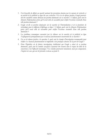 1. Est-il possible de définir un marché national des prestations fournies par les moteurs de recherche et
un marché de la publicité en ligne liée aux recherches ? En cas de réponse positive, Google pourrait-
elle être considérée comme détenant une position dominante sur ces marchés ? À défaut, quels sont les
éléments d'informations précis qu'il serait utile de rassembler pour vérifier l'existence éventuelle d'une
telle position dominante ?
2. Google est-elle en position dominante sur les marchés de l'intermédiation et de la fourniture de
technologies pour la diffusion d'affichages en ligne ? À défaut, quels sont les éléments d'informations
précis qu'il serait utile de rassembler pour vérifier l'existence éventuelle d'une telle position
dominante ?
3. Les problèmes économiques rencontrés par les éditeurs sur les marchés de la publicité en ligne
s'expliquent-ils principalement par le mauvais fonctionnement concurrentiel de ces marchés ?
4. En cas de réponse positive à la question 3, quels sont les champs d'investigation recommandés pour
vérifier si ce mauvais fonctionnement est imputable à des pratiques abusives de la part de Google ?
5. Dans l'hypothèse où de futures investigations établiraient que Google a abusé de sa position
dominante, quels sont les remèdes auxquels il pourrait être recouru dans le respect du droit de la
concurrence et de l'efficacité économique ? Ces remèdes pourraient notamment, mais pas uniquement,
s'inspirer de ceux qui ont été présentés ci-dessus au point 4.
11/11
 