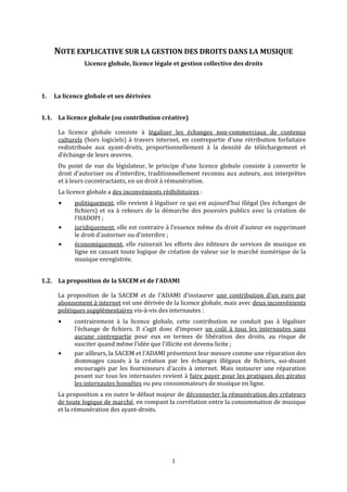 NOTE EXPLICATIVE SUR LA GESTION DES DROITS DANS LA MUSIQUE  
Licence globale, licence légale et gestion collective des droits 
 
1. La licence globale et ses dérivées 
1.1. lLa  icence globale (ou contribution créative) 
La  licence  globale  consiste  à  légaliser  les  échanges  non‐commerciaux  de  contenus 
culturels (hors logiciels) à travers internet, en contrepartie d'une rétribution forfaitaire 
redistribuée  aux  ayant‐droits,  proportionnellement  à  la  densité  de  téléchargement  et 
d’échange de leurs œuvres.  
Du  point  de  vue  du  législateur,  le  principe  d'une  licence  globale  consiste  à  convertir  le 
droit d'autoriser ou d'interdire, traditionnellement reconnu aux auteurs, aux interprètes 
et à leurs cocontractants, en un droit à rémunération. 
La licence globale a des inconvénients rédhibitoires : 
politiquement, elle revient à légaliser ce qui est aujourd’hui illégal (les échanges de 
fichiers) et  va  à rebours de la démarche des pouvoirs publics avec la création de 
l’HADOPI ; 
juridiquement, elle est contraire à l’essence même du droit d’auteur en supprimant 
le droit d’autoriser ou d’interdire ; 
économiquement, elle ruinerait les efforts des éditeurs de services de musique en 
ligne en cassant toute logique de création de valeur sur le marché numérique de la 
musique enregistrée. 
1.2.   et deLa proposition de la SACEM     l’ADAMI 
La  proposition  de  la  SACEM  et  de  l’ADAMI  d’instaurer  une  contribution  d’un  euro  par 
abonnement à internet est une dérivée de la licence globale, mais avec deux inconvénients 
politiques supplémentaires vis‐à‐vis des internautes : 
contrairement  à  la  licence  globale,  cette  contribution  ne  conduit  pas  à  légaliser 
l’échange  de  fichiers.  Il  s’agit  donc  d’imposer  un  coût  à  tous  les  internautes  sans 
aucune  contrepartie  pour  eux  en  termes  de  libération  des  droits,  au  risque  de 
susciter quand même l’idée que l’illicite est devenu licite ; 
par ailleurs, la SACEM et l’ADAMI présentent leur mesure comme une réparation des 
dommages  causés  à  la  création  par  les  échanges  illégaux  de  fichiers,  soi‐disant 
encouragés  par  les  fournisseurs  d’accès  à  internet.  Mais  instaurer  une  réparation 
pesant sur tous les internautes revient à faire payer pour les pratiques des pirates 
les internautes honnêtes ou peu consommateurs de musique en ligne. 
La proposition a en outre le défaut majeur de déconnecter la rémunération des créateurs 
de toute logique de marché, en rompant la corrélation entre la consommation de musique 
et la rémunération des ayant‐droits. 
 
   1
 